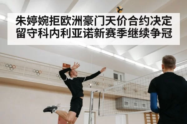 朱婷婉拒欧洲豪门天价合约决定留守科内利亚诺新赛季继续争冠