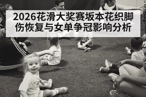 2026花滑大奖赛坂本花织脚伤恢复与女单争冠影响分析
